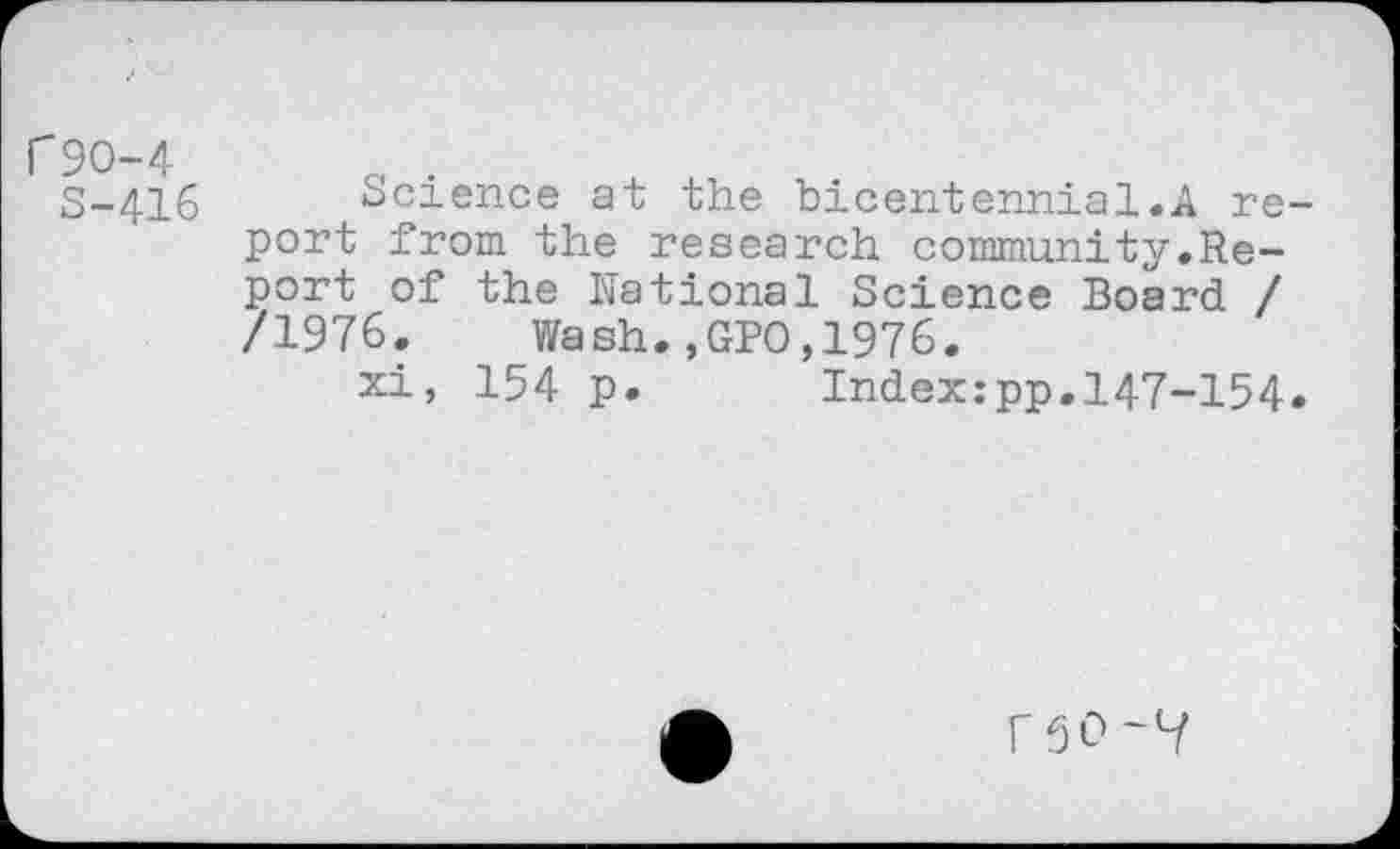 ﻿C9O-4
S-416
Science at the bicentennial.A report from the research community.Report of the National Science Board / /1976. Wash.,GPO,1976.
xi, 154 p. Index:pp.147-154.